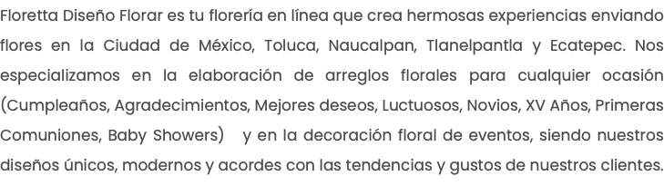 Floretta Diseño Florar es tu florería en línea que crea hermosas experiencias enviando flores en la Ciudad de México, Toluca, Naucalpan, Tlanelpantla y Ecatepec. Nos especializamos en la elaboración de arreglos florales para cualquier ocasión (Cumpleaños, Agradecimientos, Mejores deseos, Luctuosos, Novios, XV Años, Primeras Comuniones, Baby Showers) y en la decoración floral de eventos, siendo nuestros diseños únicos, modernos y acordes con las tendencias y gustos de nuestros clientes.