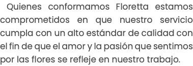 Quienes conformamos Floretta estamos comprometidos en que nuestro servicio cumpla con un alto estándar de calidad con el fin de que el amor y la pasión que sentimos por las flores se refleje en nuestro trabajo. 