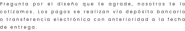 Pregunta por el diseño que te agrade, nosotros te lo cotizamos. Los pagos se realizan vía depósito bancario o transferencia electrónica con anterioridad a la fecha de entrega.