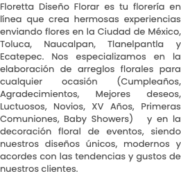 Floretta Diseño Florar es tu florería en línea que crea hermosas experiencias enviando flores en la Ciudad de México, Toluca, Naucalpan, Tlanelpantla y Ecatepec. Nos especializamos en la elaboración de arreglos florales para cualquier ocasión (Cumpleaños, Agradecimientos, Mejores deseos, Luctuosos, Novios, XV Años, Primeras Comuniones, Baby Showers) y en la decoración floral de eventos, siendo nuestros diseños únicos, modernos y acordes con las tendencias y gustos de nuestros clientes.