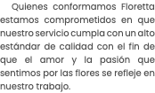 Quienes conformamos Floretta estamos comprometidos en que nuestro servicio cumpla con un alto estándar de calidad con el fin de que el amor y la pasión que sentimos por las flores se refleje en nuestro trabajo. 