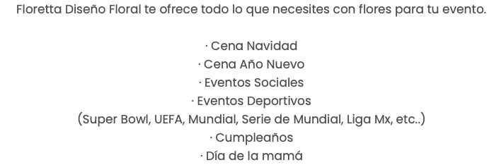 Floretta Diseño Floral te ofrece todo lo que necesites con flores para tu evento. · Cena Navidad · Cena Año Nuevo · Eventos Sociales · Eventos Deportivos (Super Bowl, UEFA, Mundial, Serie de Mundial, Liga Mx, etc..) · Cumpleaños · Día de la mamá