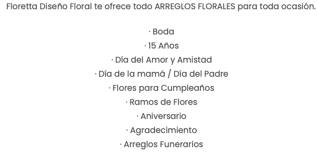 Floretta Diseño Floral te ofrece todo ARREGLOS FLORALES para toda ocasión. · Boda · 15 Años · Día del Amor y Amistad · Día de la mamá / Día del Padre · Flores para Cumpleaños · Ramos de Flores · Aniversario · Agradecimiento · Arreglos Funerarios